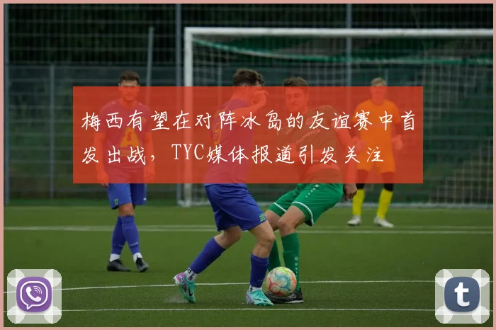 梅西有望在对阵冰岛的友谊赛中首发出战，TYC媒体报道引发关注