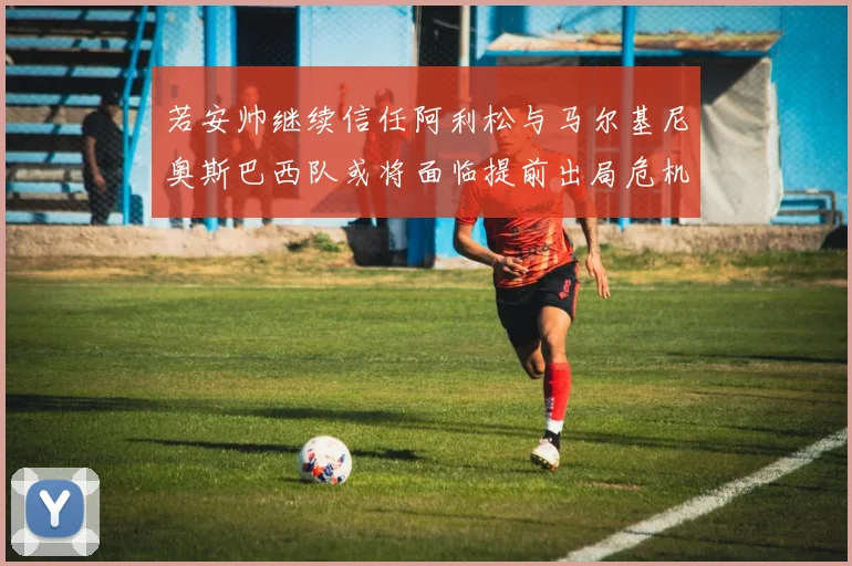 若安帅继续信任阿利松与马尔基尼奥斯巴西队或将面临提前出局危机