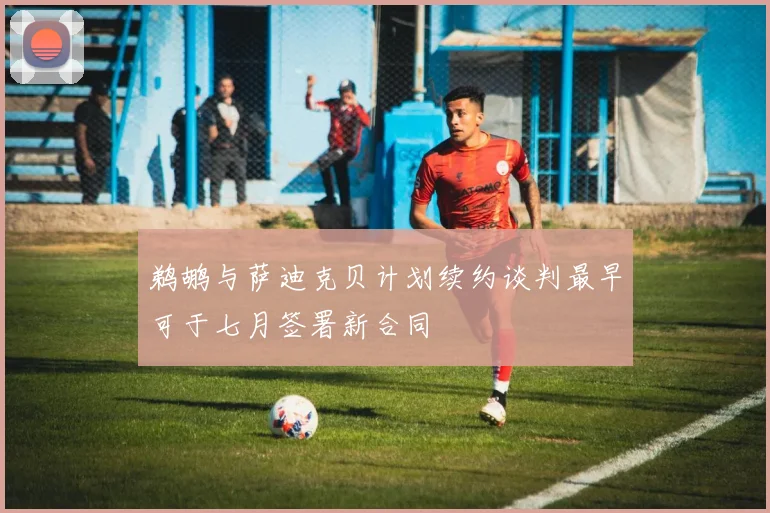 鹈鹕与萨迪克贝计划续约谈判最早可于七月签署新合同