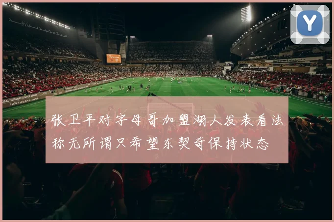 张卫平对字母哥加盟湖人发表看法称无所谓只希望东契奇保持状态