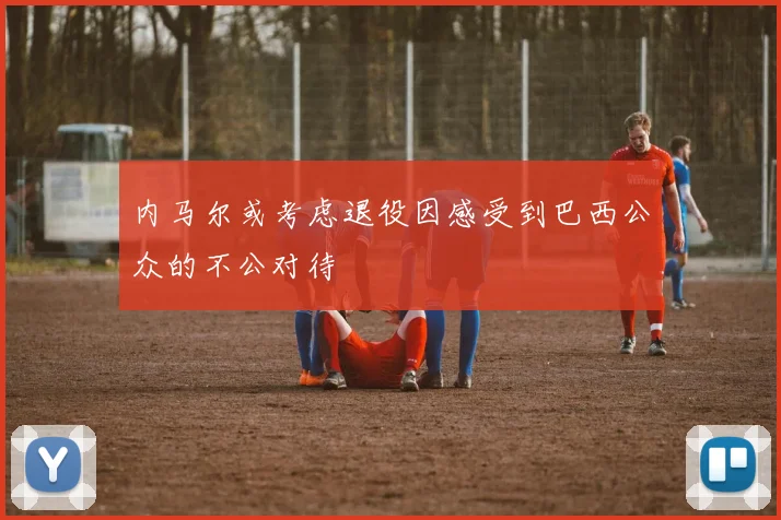 内马尔或考虑退役因感受到巴西公众的不公对待