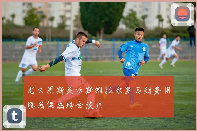 尤文图斯关注斯维拉尔罗马财务困境或促成转会谈判