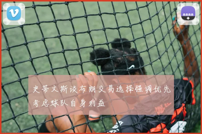 史蒂文斯谈布朗交易选择强调优先考虑球队自身利益