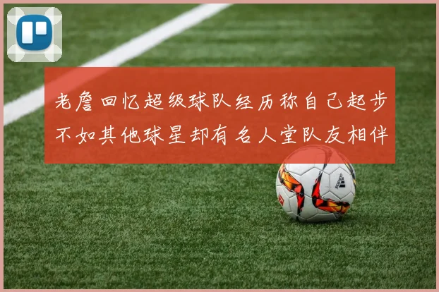 老詹回忆超级球队经历称自己起步不如其他球星却有名人堂队友相伴