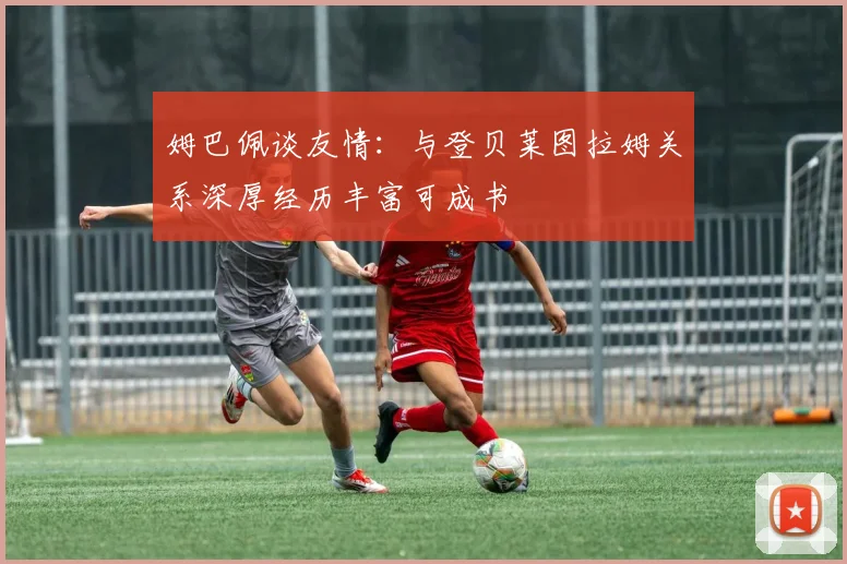 姆巴佩谈友情：与登贝莱图拉姆关系深厚经历丰富可成书