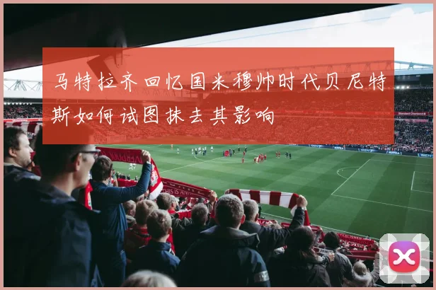 马特拉齐回忆国米穆帅时代贝尼特斯如何试图抹去其影响