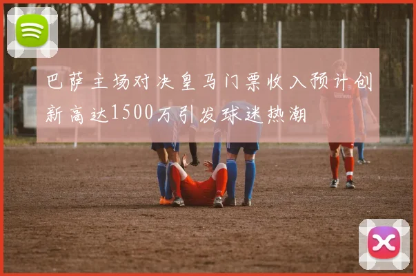 巴萨主场对决皇马门票收入预计创新高达1500万引发球迷热潮
