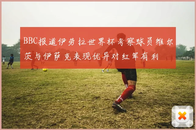 BBC报道伊劳拉世界杯考察球员维尔茨与伊萨克表现优异对红军有利