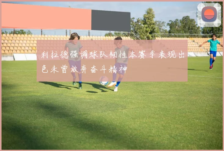 利拉德强调球队韧性本赛季表现出色未曾放弃奋斗精神