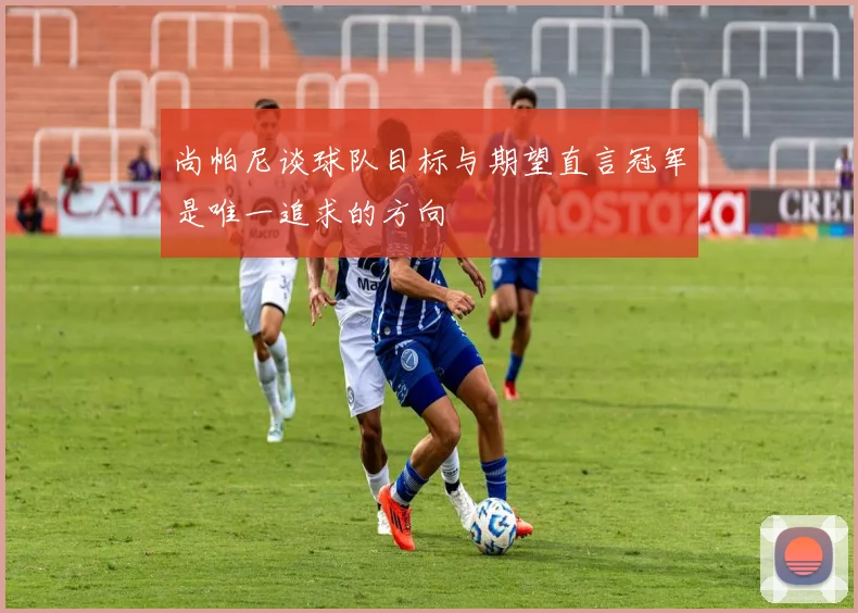 尚帕尼谈球队目标与期望直言冠军是唯一追求的方向