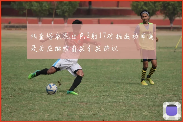 帕奎塔表现出色2射17对抗成功率高是否应继续首发引发热议