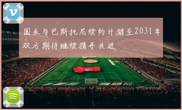 国米与巴斯托尼续约计划至2031年双方期待继续携手共进