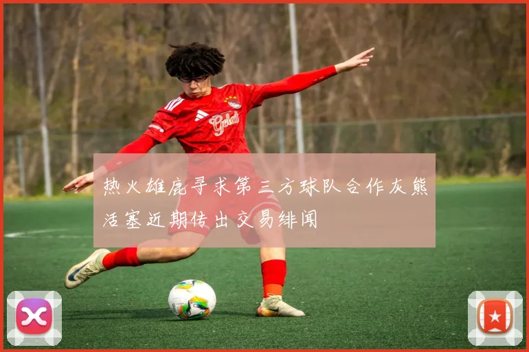 热火雄鹿寻求第三方球队合作灰熊活塞近期传出交易绯闻