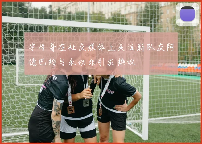 字母哥在社交媒体上关注新队友阿德巴约与米切尔引发热议